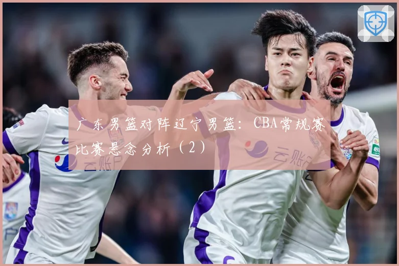 广东男篮对阵辽宁男篮：CBA常规赛比赛悬念分析（2）