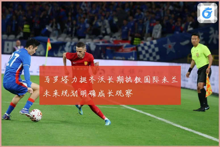 马罗塔力挺齐沃长期执教国际米兰未来规划明确成长观察