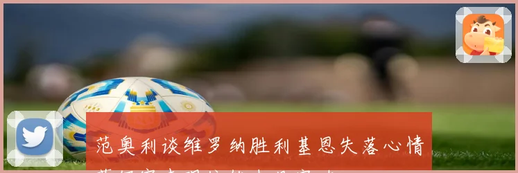 范奥利谈维罗纳胜利基恩失落心情莫伊塞表现依然未见突破