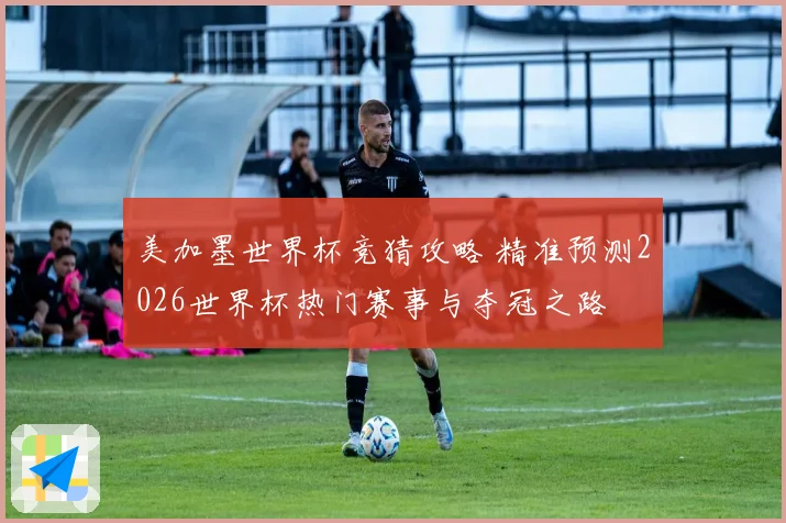 美加墨世界杯竞猜攻略 精准预测2026世界杯热门赛事与夺冠之路