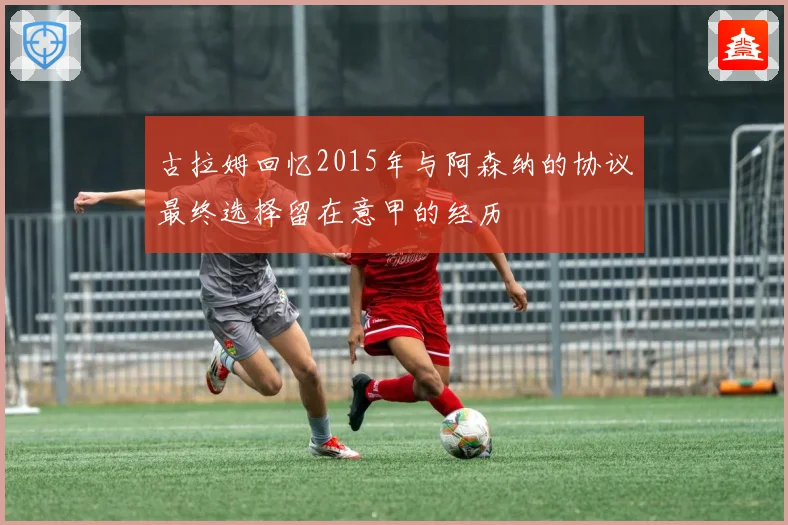 古拉姆回忆2015年与阿森纳的协议最终选择留在意甲的经历