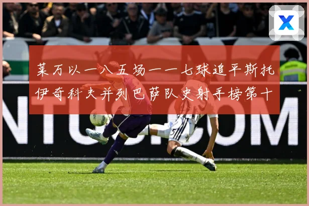 莱万以一八五场一一七球追平斯托伊奇科夫并列巴萨队史射手榜第十战术观察