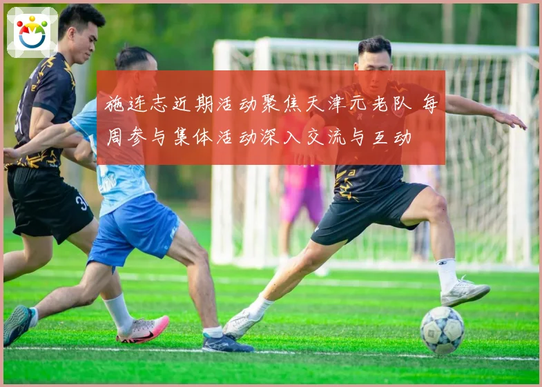 施连志近期活动聚焦天津元老队 每周参与集体活动深入交流与互动