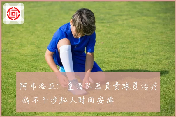 阿韦洛亚：皇马队医负责球员治疗 我不干涉私人时间安排