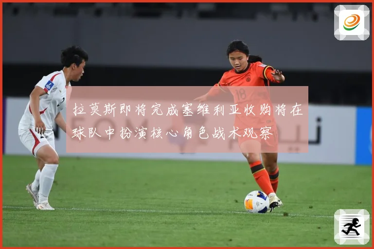 拉莫斯即将完成塞维利亚收购将在球队中扮演核心角色战术观察
