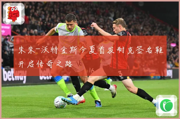 朱朱-沃特金斯今夏首发耐克签名鞋开启传奇之路