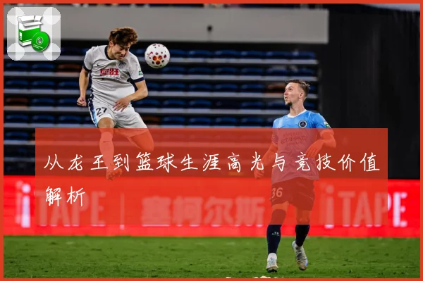 从龙王到篮球生涯高光与竞技价值解析