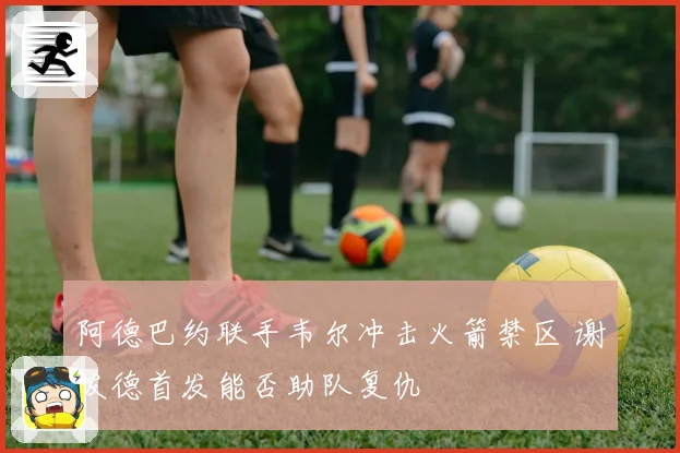阿德巴约联手韦尔冲击火箭禁区 谢泼德首发能否助队复仇