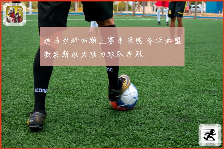 迪马尔科回顾上赛季困境 齐沃加盟激发新动力助力球队夺冠