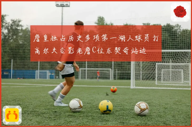 詹皇独占历史多项第一湖人球员打高尔夫合影老詹C位东契奇站边