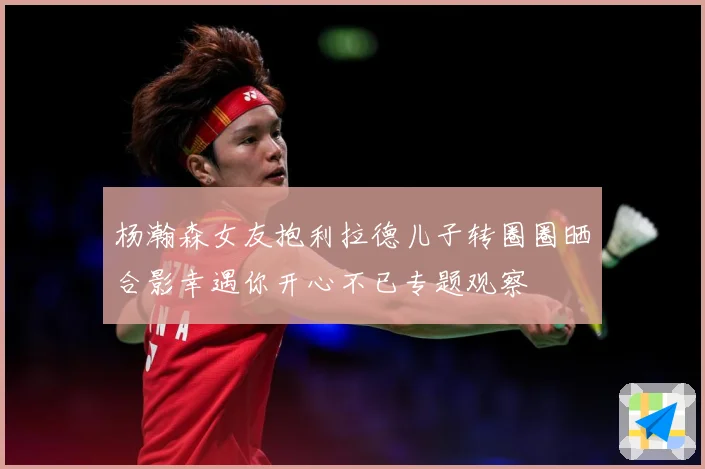 杨瀚森女友抱利拉德儿子转圈圈晒合影幸遇你开心不已专题观察
