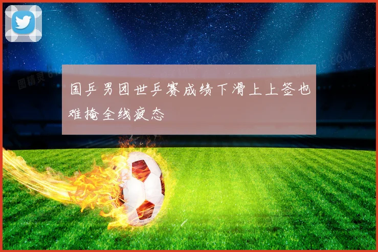 国乒男团世乒赛成绩下滑上上签也难掩全线疲态
